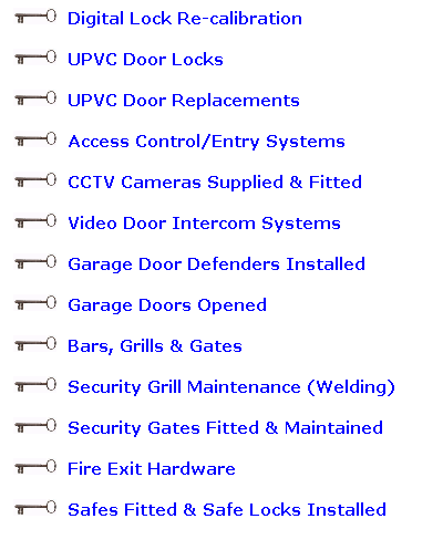 Text Box: &nbsp;&nbsp;&nbsp;&nbsp; Digital Lock Re-calibration
&nbsp;&nbsp;&nbsp;&nbsp; UPVC Door Locks
&nbsp;&nbsp;&nbsp;&nbsp; UPVC Door Replacements
&nbsp;&nbsp;&nbsp;&nbsp; Access Control/Entry Systems
&nbsp;&nbsp;&nbsp;&nbsp; CCTV Cameras Supplied & Fitted
&nbsp;&nbsp;&nbsp;&nbsp; Video Door Intercom Systems
&nbsp;&nbsp;&nbsp;&nbsp; Garage Door Defenders Installed
&nbsp;&nbsp;&nbsp;&nbsp; Garage Doors Opened
&nbsp;&nbsp;&nbsp;&nbsp; Bars, Grills & Gates
&nbsp;&nbsp;&nbsp;&nbsp; Security Grill Maintenance (Welding)
&nbsp;&nbsp;&nbsp;&nbsp; Security Gates Fitted & Maintained
&nbsp;&nbsp;&nbsp;&nbsp; Fire Exit Hardware
&nbsp;&nbsp;&nbsp;&nbsp; Safes Fitted & Safe Locks Installed
&nbsp;
&nbsp;
